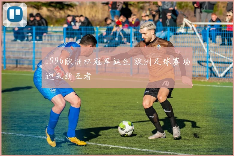 1996欧洲杯冠军诞生 欧洲足球赛场迎来新王者