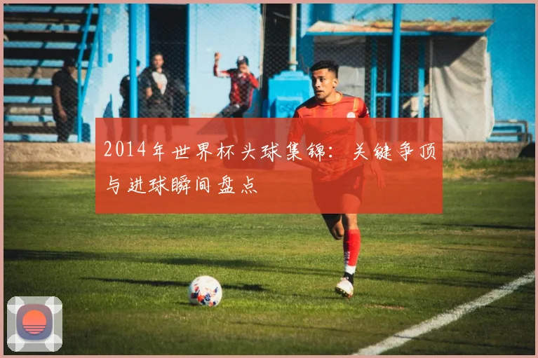 2014年世界杯头球集锦：关键争顶与进球瞬间盘点