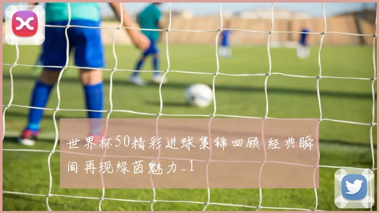 世界杯50精彩进球集锦回顾 经典瞬间再现绿茵魅力_1