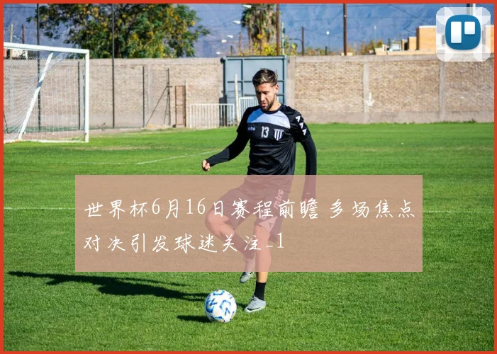 世界杯6月16日赛程前瞻 多场焦点对决引发球迷关注_1