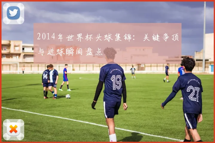 2014年世界杯头球集锦:关键争顶与进球瞬间盘点