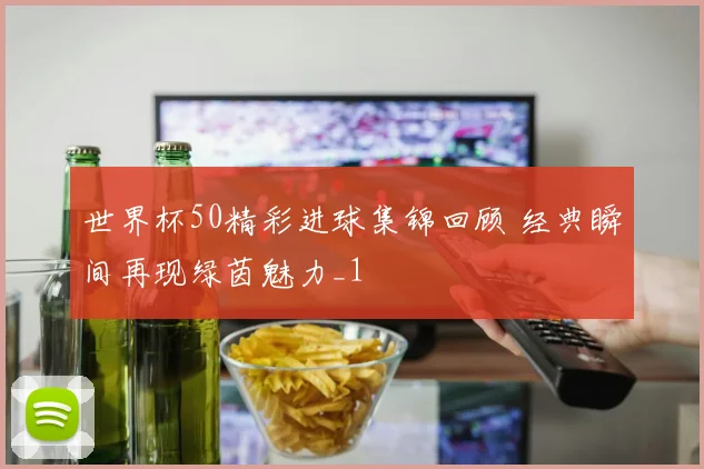 世界杯50精彩进球集锦回顾 经典瞬间再现绿茵魅力_1