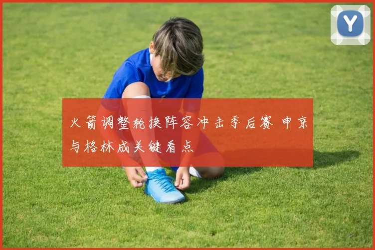 火箭调整轮换阵容冲击季后赛 申京与格林成关键看点