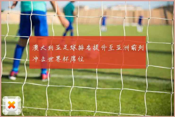 澳大利亚足球排名提升至亚洲前列冲击世界杯席位