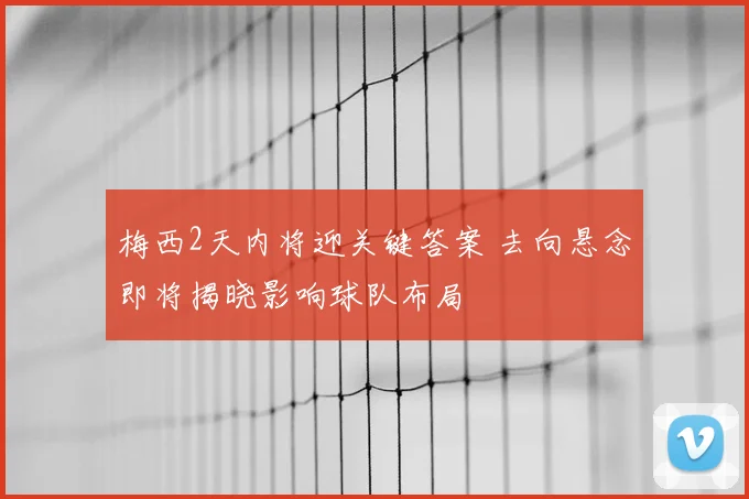 梅西2天内将迎关键答案 去向悬念即将揭晓影响球队布局