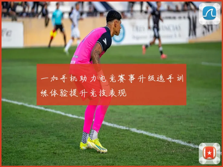 一加手机助力电竞赛事升级选手训练体验提升竞技表现