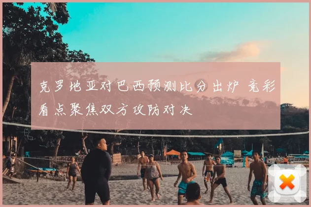 克罗地亚对巴西预测比分出炉 竞彩看点聚焦双方攻防对决
