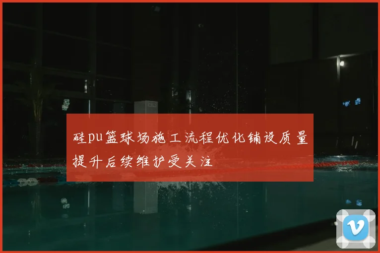 硅pu篮球场施工流程优化铺设质量提升后续维护受关注
