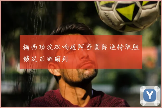 梅西助攻双响迈阿密国际逆转取胜锁定东部前列