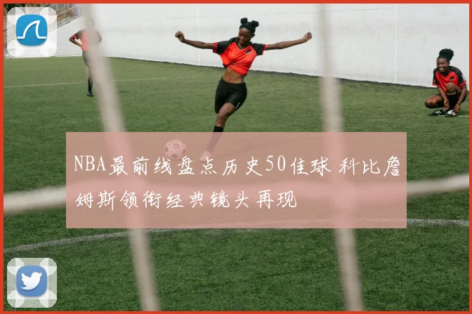 NBA最前线盘点历史50佳球 科比詹姆斯领衔经典镜头再现
