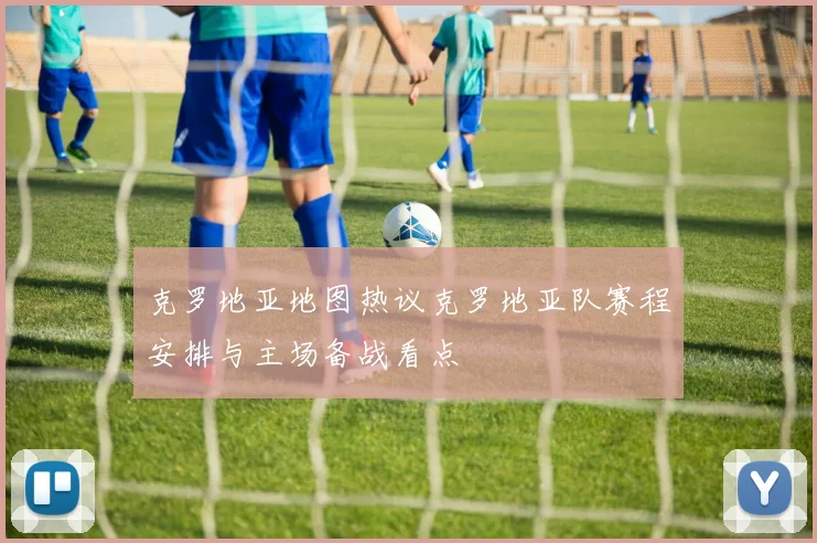 克罗地亚地图热议克罗地亚队赛程安排与主场备战看点