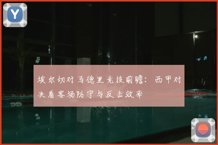 埃尔切对马德里竞技前瞻:西甲对决看客场防守与反击效率