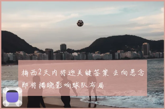 梅西2天内将迎关键答案 去向悬念即将揭晓影响球队布局