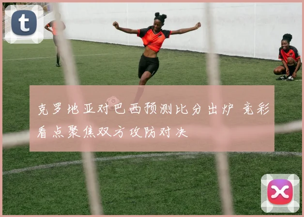 克罗地亚对巴西预测比分出炉 竞彩看点聚焦双方攻防对决
